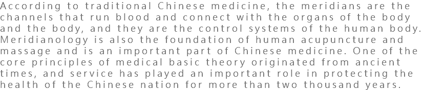 According to traditional Chinese medicine, the meridians are the channels that run blood and connect with the organs of the body and the body, and they are the control systems of the human body. Meridianology is also the foundation of human acupuncture and massage and is an important part of Chinese medicine. One of the core principles of medical basic theory originated from ancient times, and service has played an important role in protecting the health of the Chinese nation for more than two thousand years.