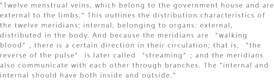 "Twelve menstrual veins, which belong to the government house and are external to the limbs." This outlines the distribution characteristics of the twelve meridians: internal, belonging to organs: external, distributed in the body. And because the meridians are “walking blood”, there is a certain direction in their circulation; that is, “the reverse of the pulse” is later called “streaming”; and the meridians also communicate with each other through branches. The "internal and internal should have both inside and outside."