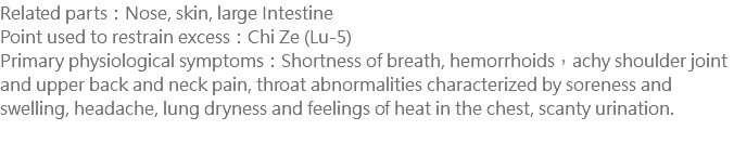 Related parts：Nose, skin, large Intestine Point used to restrain excess：Chi Ze (Lu-5) Primary physiological symptoms：Shortness of breath, hemorrhoids，achy shoulder joint and upper back and neck pain, throat abnormalities characterized by soreness and swelling, headache, lung dryness and feelings of heat in the chest, scanty urination. 