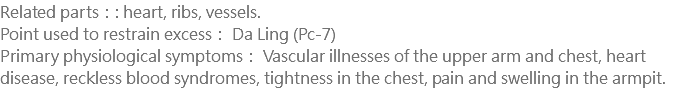 Related parts：: heart, ribs, vessels. Point used to restrain excess： Da Ling (Pc-7) Primary physiological symptoms： Vascular illnesses of the upper arm and chest, heart disease, reckless blood syndromes, tightness in the chest, pain and swelling in the armpit.