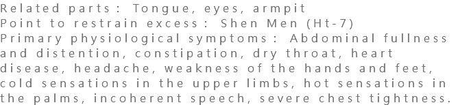 Related parts： Tongue, eyes, armpit Point to restrain excess： Shen Men (Ht-7) Primary physiological symptoms： Abdominal fullness and distention, constipation, dry throat, heart disease, headache, weakness of the hands and feet, cold sensations in the upper limbs, hot sensations in the palms, incoherent speech, severe chest tightness.