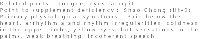 Related parts： Tongue, eyes, armpit Point to supplement deficiency： Shao Chong (Ht-9) Primary physiological symptoms： Pain below the heart, arrhythmia and rhythm irregularities, coldness in the upper limbs, yellow eyes, hot sensations in the palms, weak breathing, incoherent speech.