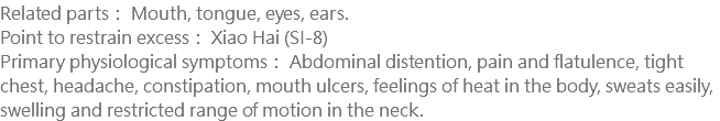 Related parts： Mouth, tongue, eyes, ears. Point to restrain excess： Xiao Hai (SI-8) Primary physiological symptoms： Abdominal distention, pain and flatulence, tight chest, headache, constipation, mouth ulcers, feelings of heat in the body, sweats easily, swelling and restricted range of motion in the neck.