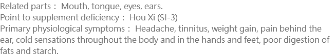 Related parts： Mouth, tongue, eyes, ears. Point to supplement deficiency： Hou Xi (SI-3) Primary physiological symptoms： Headache, tinnitus, weight gain, pain behind the ear, cold sensations throughout the body and in the hands and feet, poor digestion of fats and starch.