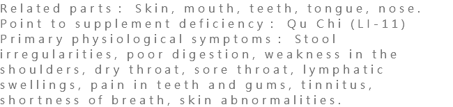 Related parts： Skin, mouth, teeth, tongue, nose. Point to supplement deficiency： Qu Chi (LI-11) Primary physiological symptoms： Stool irregularities, poor digestion, weakness in the shoulders, dry throat, sore throat, lymphatic swellings, pain in teeth and gums, tinnitus, shortness of breath, skin abnormalities.