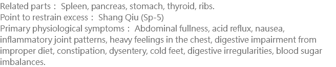 Related parts： Spleen, pancreas, stomach, thyroid, ribs. Point to restrain excess： Shang Qiu (Sp-5) Primary physiological symptoms： Abdominal fullness, acid reflux, nausea, inflammatory joint patterns, heavy feelings in the chest, digestive impairment from improper diet, constipation, dysentery, cold feet, digestive irregularities, blood sugar imbalances.