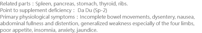 Related parts：Spleen, pancreas, stomach, thyroid, ribs. Point to supplement deficiency： Da Du (Sp-2) Primary physiological symptoms：Incomplete bowel movements, dysentery, nausea, abdominal fullness and distention, generalized weakness especially of the four limbs, poor appetite, insomnia, anxiety, jaundice.