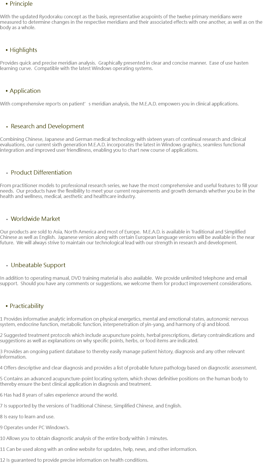 Principle With the updated Ryodoraku concept as the basis, representative acupoints of the twelve primary meridians were measured to determine changes in the respective meridians and their associated effects with one another, as well as on the body as a whole. Highlights Provides quick and precise meridian analysis. Graphically presented in clear and concise manner. Ease of use hasten learning curve. Compatible with the latest Windows operating systems. Application With comprehensive reports on patient’s meridian analysis, the M.E.A.D. empowers you in clinical applications. Research and Development Combining Chinese, Japanese and German medical technology with sixteen years of continual research and clinical evaluations, our current sixth generation M.E.A.D. incorporates the latest in Windows graphics, seamless functional integration and improved user friendliness, enabling you to chart new course of applications. Product Differentiation From practitioner models to professional research series, we have the most comprehensive and useful features to fill your needs. Our products have the flexibility to meet your current requirements and growth demands whether you be in the health and wellness, medical, aesthetic and healthcare industry. Worldwide Market Our products are sold to Asia, North America and most of Europe. M.E.A.D. is available in Traditional and Simplified Chinese as well as English. Japanese version along with certain European language versions will be available in the near future. We will always strive to maintain our technological lead with our strength in research and development. Unbeatable Support In addition to operating manual, DVD training material is also available. We provide unlimited telephone and email support. Should you have any comments or suggestions, we welcome them for product improvement considerations. Practicability 1 Provides informative analytic information on physical energetics, mental and emotional states, autonomic nervous system, endocrine function, metabolic function, interpenetration of yin-yang, and harmony of qi and blood. 2 Suggested treatment protocols which include acupuncture points, herbal prescriptions, dietary contraindications and suggestions as well as explanations on why specific points, herbs, or food items are indicated. 3 Provides an ongoing patient database to thereby easily manage patient history, diagnosis and any other relevant information. 4 Offers descriptive and clear diagnosis and provides a list of probable future pathology based on diagnostic assessment. 5 Contains an advanced acupuncture-point locating system, which shows definitive positions on the human body to thereby ensure the best clinical application in diagnosis and treatment. 6 Has had 8 years of sales experience around the world. 7 Is supported by the versions of Traditional Chinese, Simplified Chinese, and English. 8 Is easy to learn and use. 9 Operates under PC Windows's. 10 Allows you to obtain diagnostic analysis of the entire body within 3 minutes. 11 Can be used along with an online website for updates, help, news, and other information. 12 Is guaranteed to provide precise information on health conditions. 