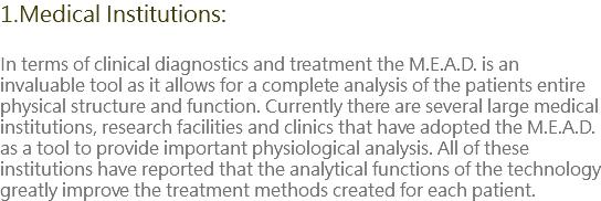 1.Medical Institutions: In terms of clinical diagnostics and treatment the M.E.A.D. is an invaluable tool as it allows for a complete analysis of the patients entire physical structure and function. Currently there are several large medical institutions, research facilities and clinics that have adopted the M.E.A.D. as a tool to provide important physiological analysis. All of these institutions have reported that the analytical functions of the technology greatly improve the treatment methods created for each patient.