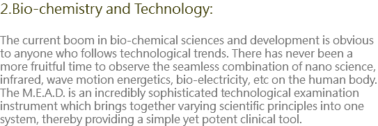 2.Bio-chemistry and Technology: The current boom in bio-chemical sciences and development is obvious to anyone who follows technological trends. There has never been a more fruitful time to observe the seamless combination of nano science, infrared, wave motion energetics, bio-electricity, etc on the human body. The M.E.A.D. is an incredibly sophisticated technological examination instrument which brings together varying scientific principles into one system, thereby providing a simple yet potent clinical tool.