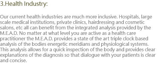 3.Health Industry: Our current health industries are much more inclusive. Hospitals, large scale medical institutions, private clinics, hairdressing and cosmetic salons, etc all can benefit from the integrated analysis provided by the M.E.A.D. No matter at what level you are active as a health care practitioner the M.E.A.D. provides a state of the art triple clock based analysis of the bodies energetic meridians and physiological systems. This analysis allows for a quick inspection of the body and provides clear explanations of the diagnosis so that dialogue with your patients is clear and concise.