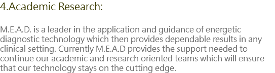 4.Academic Research: M.E.A.D. is a leader in the application and guidance of energetic diagnostic technology which then provides dependable results in any clinical setting. Currently M.E.A.D provides the support needed to continue our academic and research oriented teams which will ensure that our technology stays on the cutting edge.