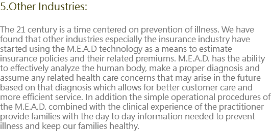 5.Other Industries: The 21 century is a time centered on prevention of illness. We have found that other industries especially the insurance industry have started using the M.E.A.D technology as a means to estimate insurance policies and their related premiums. M.E.A.D. has the ability to effectively analyze the human body, make a proper diagnosis and assume any related health care concerns that may arise in the future based on that diagnosis which allows for better customer care and more efficient service. In addition the simple operational procedures of the M.E.A.D. combined with the clinical experience of the practitioner provide families with the day to day information needed to prevent illness and keep our families healthy.