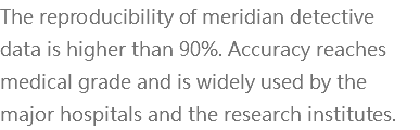 The reproducibility of meridian detective data is higher than 90%. Accuracy reaches medical grade and is widely used by the major hospitals and the research institutes.