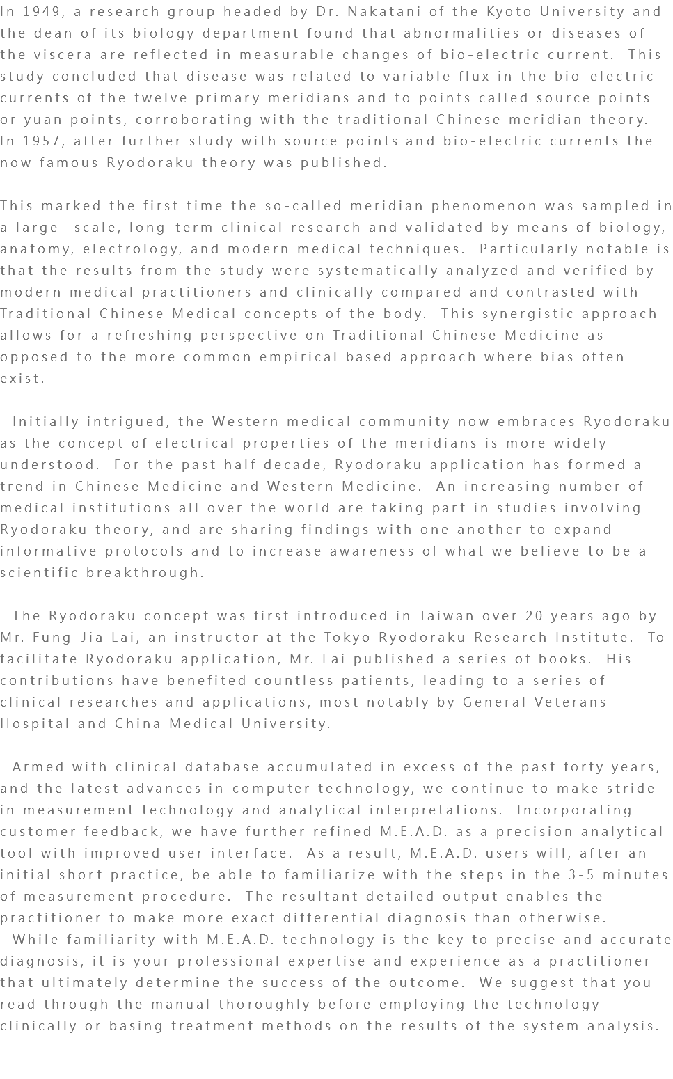 In 1949, a research group headed by Dr. Nakatani of the Kyoto University and the dean of its biology department found that abnormalities or diseases of the viscera are reflected in measurable changes of bio-electric current. This study concluded that disease was related to variable flux in the bio-electric currents of the twelve primary meridians and to points called source points or yuan points, corroborating with the traditional Chinese meridian theory. In 1957, after further study with source points and bio-electric currents the now famous Ryodoraku theory was published. This marked the first time the so-called meridian phenomenon was sampled in a large- scale, long-term clinical research and validated by means of biology, anatomy, electrology, and modern medical techniques. Particularly notable is that the results from the study were systematically analyzed and verified by modern medical practitioners and clinically compared and contrasted with Traditional Chinese Medical concepts of the body. This synergistic approach allows for a refreshing perspective on Traditional Chinese Medicine as opposed to the more common empirical based approach where bias often exist. Initially intrigued, the Western medical community now embraces Ryodoraku as the concept of electrical properties of the meridians is more widely understood. For the past half decade, Ryodoraku application has formed a trend in Chinese Medicine and Western Medicine. An increasing number of medical institutions all over the world are taking part in studies involving Ryodoraku theory, and are sharing findings with one another to expand informative protocols and to increase awareness of what we believe to be a scientific breakthrough. The Ryodoraku concept was first introduced in Taiwan over 20 years ago by Mr. Fung-Jia Lai, an instructor at the Tokyo Ryodoraku Research Institute. To facilitate Ryodoraku application, Mr. Lai published a series of books. His contributions have benefited countless patients, leading to a series of clinical researches and applications, most notably by General Veterans Hospital and China Medical University. Armed with clinical database accumulated in excess of the past forty years, and the latest advances in computer technology, we continue to make stride in measurement technology and analytical interpretations. Incorporating customer feedback, we have further refined M.E.A.D. as a precision analytical tool with improved user interface. As a result, M.E.A.D. users will, after an initial short practice, be able to familiarize with the steps in the 3-5 minutes of measurement procedure. The resultant detailed output enables the practitioner to make more exact differential diagnosis than otherwise. While familiarity with M.E.A.D. technology is the key to precise and accurate diagnosis, it is your professional expertise and experience as a practitioner that ultimately determine the success of the outcome. We suggest that you read through the manual thoroughly before employing the technology clinically or basing treatment methods on the results of the system analysis. 