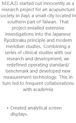 M.E.A.D. started out innocently as a research project for an acupuncture society in Jiayi, a small city located in southern part of Taiwan. That project entailed extensive investigations into the Japanese Ryodoraku principle and modern meridian studies. Combining a series of clinical studies with our research and development, we redefined operating standard/benchmark and developed new measurement technology. This in turn led to frequent collaborations with academia Created analytical screen displays. 