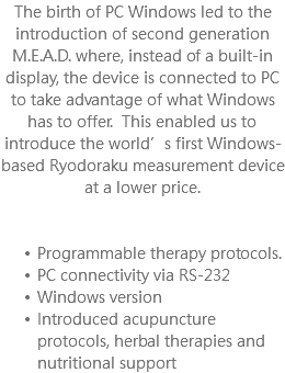 The birth of PC Windows led to the introduction of second generation M.E.A.D. where, instead of a built-in display, the device is connected to PC to take advantage of what Windows has to offer. This enabled us to introduce the world’s first Windows-based Ryodoraku measurement device at a lower price. Programmable therapy protocols. PC connectivity via RS-232 Windows version Introduced acupuncture protocols, herbal therapies and nutritional support