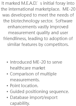 It marked M.E.A.D.’s initial foray into the international marketplace. ME-20 was developed to meet the needs of the biotechnology sector. Software enhancements vastly improved measurement quality and user friendliness, leading to adoption of similar features by competitors. Introduced ME-20 to serve healthcare market Comparison of multiple measurements. Point location. Guided positioning sequence. Database import/export capability.