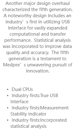 Another major design overhaul characterized the fifth generation. A noteworthy design includes an industry’s first in utilizing USB interface for vastly expanded computational and transfer performance. Statistical analysis was incorporated to improve data quality and accuracy. The fifth generation is a testament to Medpex’s unwavering pursuit of innovation. Dual CPUs Industry firsts:True USB Interface Industry firsts:Measurement Stability Indicator Industry firsts:Incorporated statistical analysis