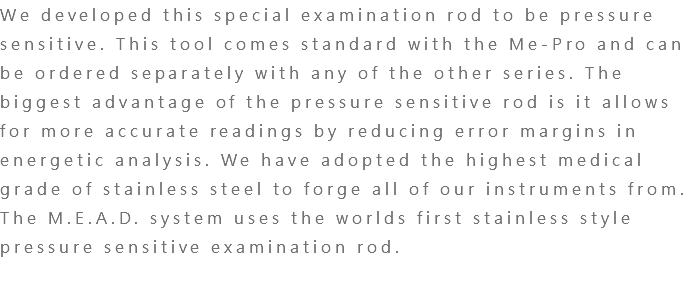 We developed this special examination rod to be pressure sensitive. This tool comes standard with the Me-Pro and can be ordered separately with any of the other series. The biggest advantage of the pressure sensitive rod is it allows for more accurate readings by reducing error margins in energetic analysis. We have adopted the highest medical grade of stainless steel to forge all of our instruments from. The M.E.A.D. system uses the worlds first stainless style pressure sensitive examination rod.