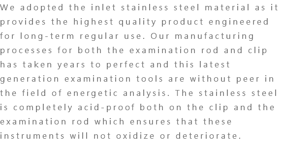 We adopted the inlet stainless steel material as it provides the highest quality product engineered for long-term regular use. Our manufacturing processes for both the examination rod and clip has taken years to perfect and this latest generation examination tools are without peer in the field of energetic analysis. The stainless steel is completely acid-proof both on the clip and the examination rod which ensures that these instruments will not oxidize or deteriorate. 