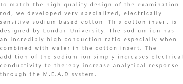To match the high quality design of the examination rod, we developed very specialized, electrically sensitive sodium based cotton. This cotton insert is designed by London University. The sodium ion has an incredibly high conduction ratio especially when combined with water in the cotton insert. The addition of the sodium ion simply increases electrical conductivity to thereby increase analytical response through the M.E.A.D system. 
