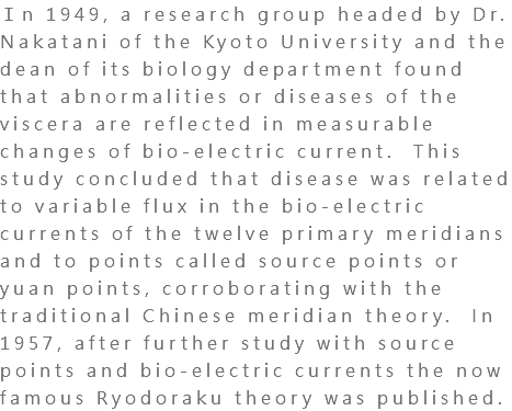 Ｉn 1949, a research group headed by Dr. Nakatani of the Kyoto University and the dean of its biology department found that abnormalities or diseases of the viscera are reflected in measurable changes of bio-electric current. This study concluded that disease was related to variable flux in the bio-electric currents of the twelve primary meridians and to points called source points or yuan points, corroborating with the traditional Chinese meridian theory. In 1957, after further study with source points and bio-electric currents the now famous Ryodoraku theory was published.