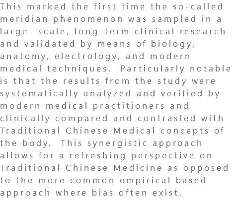 This marked the first time the so-called meridian phenomenon was sampled in a large- scale, long-term clinical research and validated by means of biology, anatomy, electrology, and modern medical techniques. Particularly notable is that the results from the study were systematically analyzed and verified by modern medical practitioners and clinically compared and contrasted with Traditional Chinese Medical concepts of the body. This synergistic approach allows for a refreshing perspective on Traditional Chinese Medicine as opposed to the more common empirical based approach where bias often exist. 