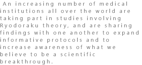  An increasing number of medical institutions all over the world are taking part in studies involving Ryodoraku theory, and are sharing findings with one another to expand informative protocols and to increase awareness of what we believe to be a scientific breakthrough.