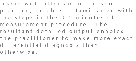  users will, after an initial short practice, be able to familiarize with the steps in the 3-5 minutes of measurement procedure. The resultant detailed output enables the practitioner to make more exact differential diagnosis than otherwise. 