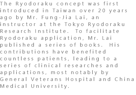 The Ryodoraku concept was first introduced in Taiwan over 20 years ago by Mr. Fung-Jia Lai, an instructor at the Tokyo Ryodoraku Research Institute. To facilitate Ryodoraku application, Mr. Lai published a series of books. His contributions have benefited countless patients, leading to a series of clinical researches and applications, most notably by General Veterans Hospital and China Medical University. 