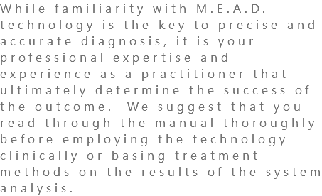 While familiarity with M.E.A.D. technology is the key to precise and accurate diagnosis, it is your professional expertise and experience as a practitioner that ultimately determine the success of the outcome. We suggest that you read through the manual thoroughly before employing the technology clinically or basing treatment methods on the results of the system analysis.