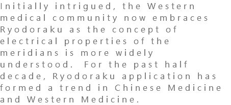 Initially intrigued, the Western medical community now embraces Ryodoraku as the concept of electrical properties of the meridians is more widely understood. For the past half decade, Ryodoraku application has formed a trend in Chinese Medicine and Western Medicine. 