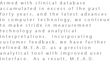 Armed with clinical database accumulated in excess of the past forty years, and the latest advances in computer technology, we continue to make stride in measurement technology and analytical interpretations. Incorporating customer feedback, we have further refined M.E.A.D. as a precision analytical tool with improved user interface. As a result, M.E.A.D. 