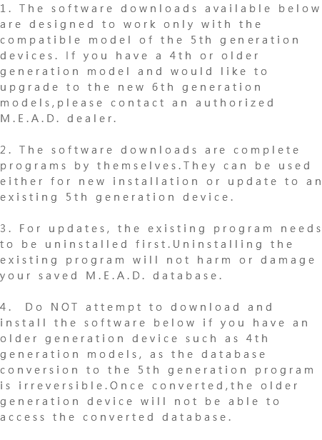 1. The software downloads available below are designed to work only with the compatible model of the 5th generation devices. If you have a 4th or older generation model and would like to upgrade to the new 6th generation models,please contact an authorized M.E.A.D. dealer. 2. The software downloads are complete programs by themselves.They can be used either for new installation or update to an existing 5th generation device. 3. For updates, the existing program needs to be uninstalled first.Uninstalling the existing program will not harm or damage your saved M.E.A.D. database. 4. Do NOT attempt to download and install the software below if you have an older generation device such as 4th generation models, as the database conversion to the 5th generation program is irreversible.Once converted,the older generation device will not be able to access the converted database. 