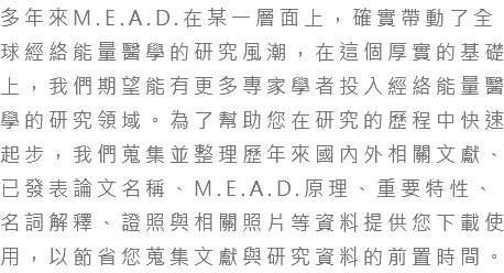 多年來M.E.A.D.在某一層面上，確實帶動了全球經絡能量醫學的研究風潮，在這個厚實的基礎上，我們期望能有更多專家學者投入經絡能量醫學的研究領域。為了幫助您在研究的歷程中快速起步，我們蒐集並整理歷年來國內外相關文獻、已發表論文名稱、M.E.A.D.原理、重要特性、名詞解釋、證照與相關照片等資料提供您下載使用，以節省您蒐集文獻與研究資料的前置時間。