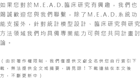 如果您對於M.E.A.D.臨床研究有興趣，我們也竭誠歡迎您與我們聯繫，除了M.E.A.D.系統功能支援外，針對統計模型設計、臨床研究與研究方法領域我們均具備專業能力可與您共同計畫討論。 （由於著作權限制，我們僅提供文獻全名供您自行索引下載，無法提供全文或摘要，請見諒！下載連結在本文後方，不斷更新中）